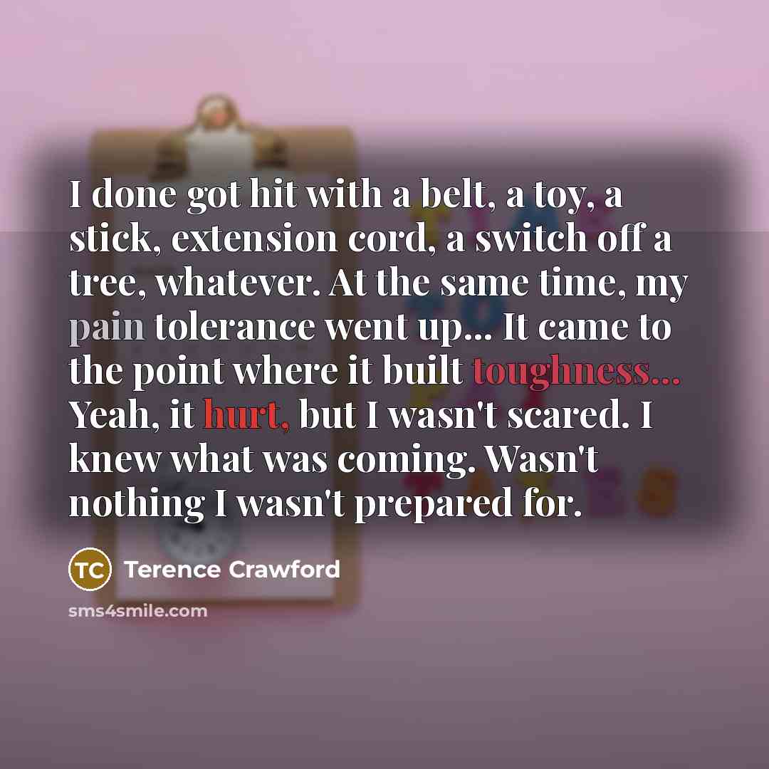 “I done got hit with a belt, a toy, a stick, extension cord, a switch off a tree, whatever. At the same time, my pain tolerance went up... It came to the point where it built toughness... Yeah, it hurt, but I wasn't scared. I knew what was coming. Wasn't nothing I wasn't prepared for.” quote by Terence Crawford