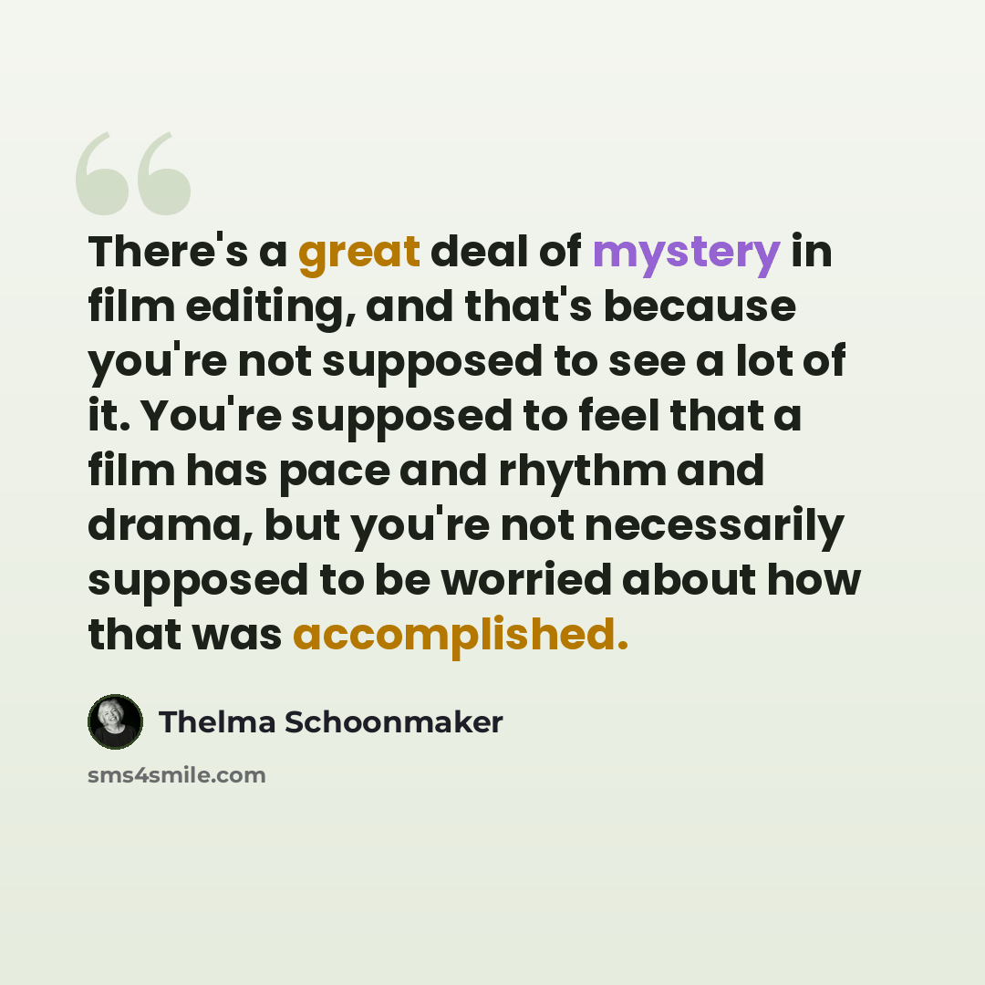 “There's a great deal of mystery in film editing, and that's because you're not supposed to see a lot of it. You're supposed to feel that a film has pace and rhythm and drama, but you're not necessarily supposed to be worried about how that was accomplished.” quote by Thelma Schoonmaker