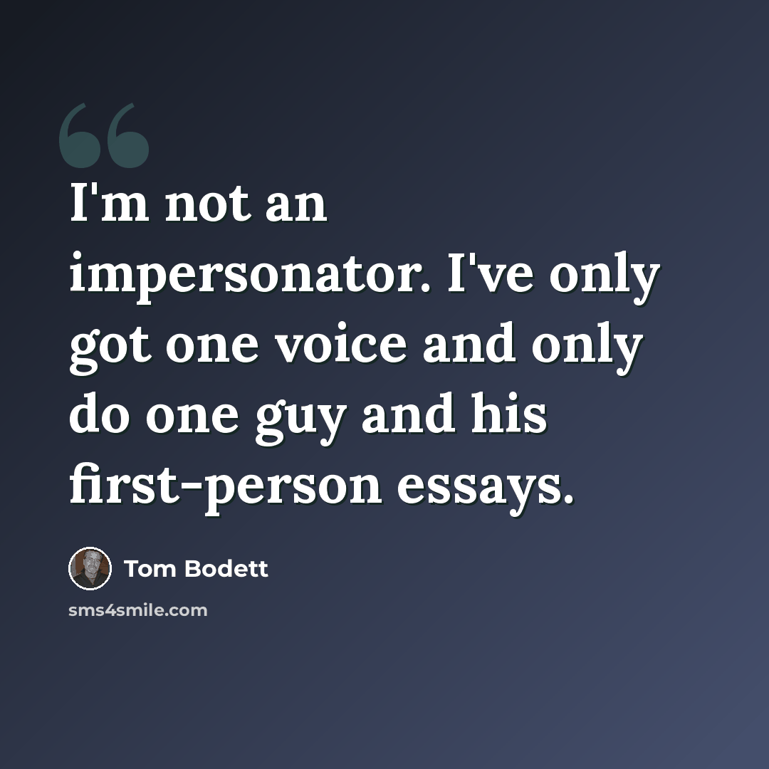 “I'm not an impersonator. I've only got one voice and only do one guy and his first-person essays.” quote by Tom Bodett