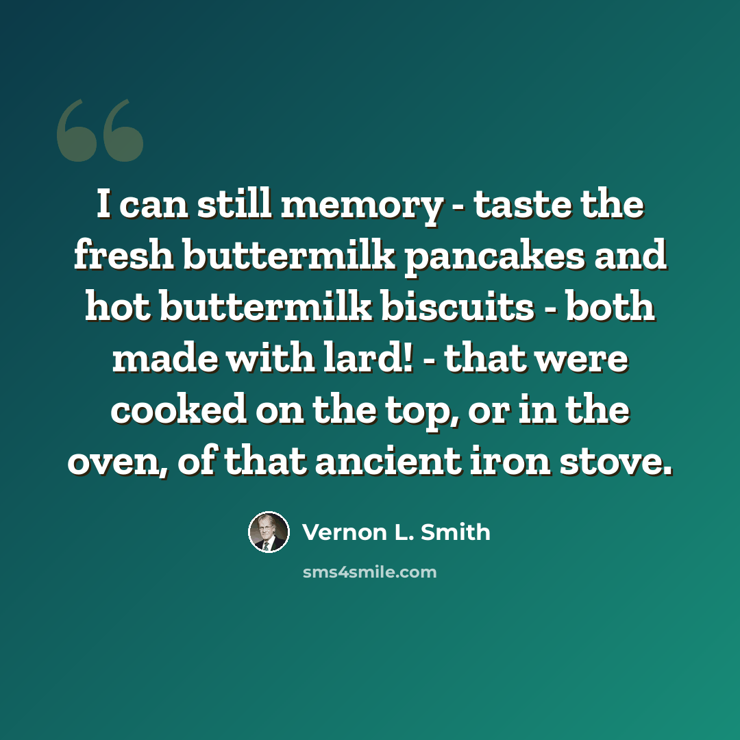 “I can still memory - taste the fresh buttermilk pancakes and hot buttermilk biscuits - both made with lard! - that were cooked on the top, or in the oven, of that ancient iron stove.” quote by Vernon L. Smith