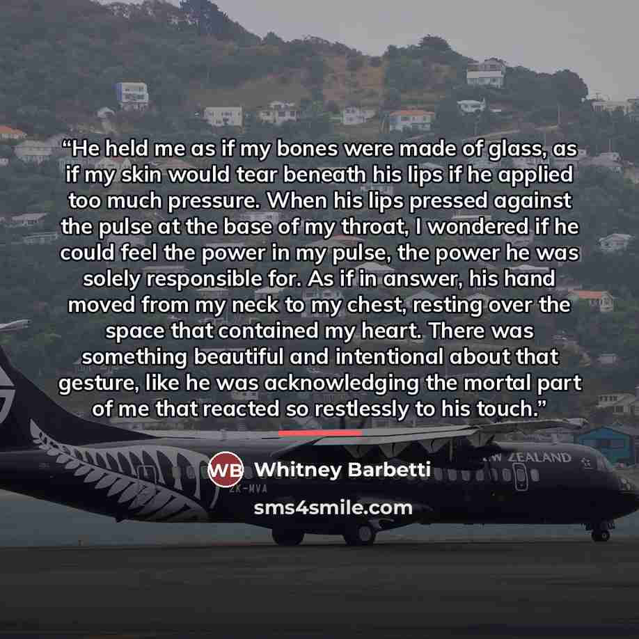 “He held me as if my bones were made of glass, as if my skin would tear beneath his lips if he applied too much pressure. When his lips pressed against the pulse at the base of my throat, I wondered if he could feel the power in my pulse, the power he was solely responsible for. As if in answer…” quote by Whitney Barbetti