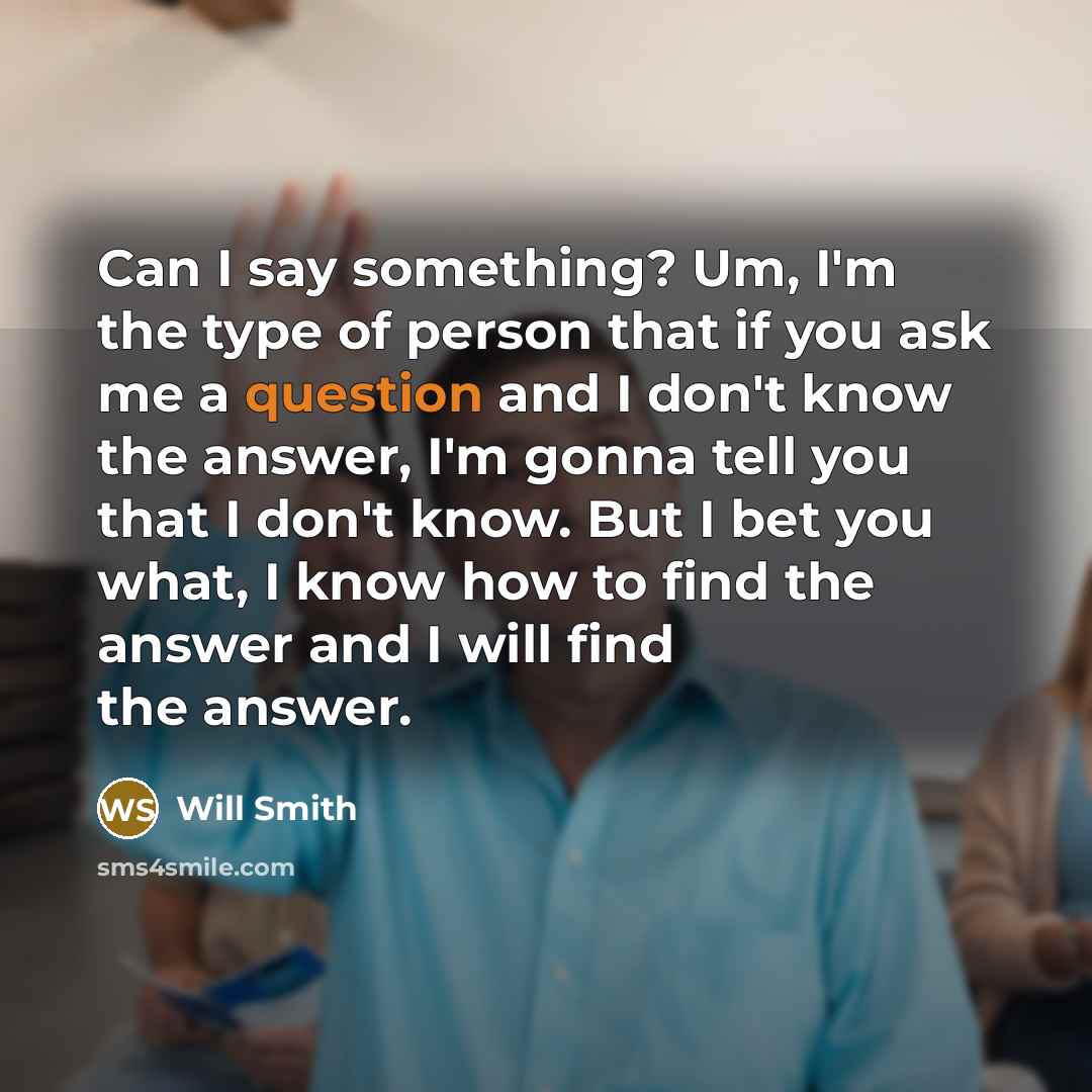 “Can I say something? Um, I'm the type of person that if you ask me a question and I don't know the answer, I'm gonna tell you that I don't know. But I bet you what, I know how to find the answer and I will find the answer.” quote by Will Smith