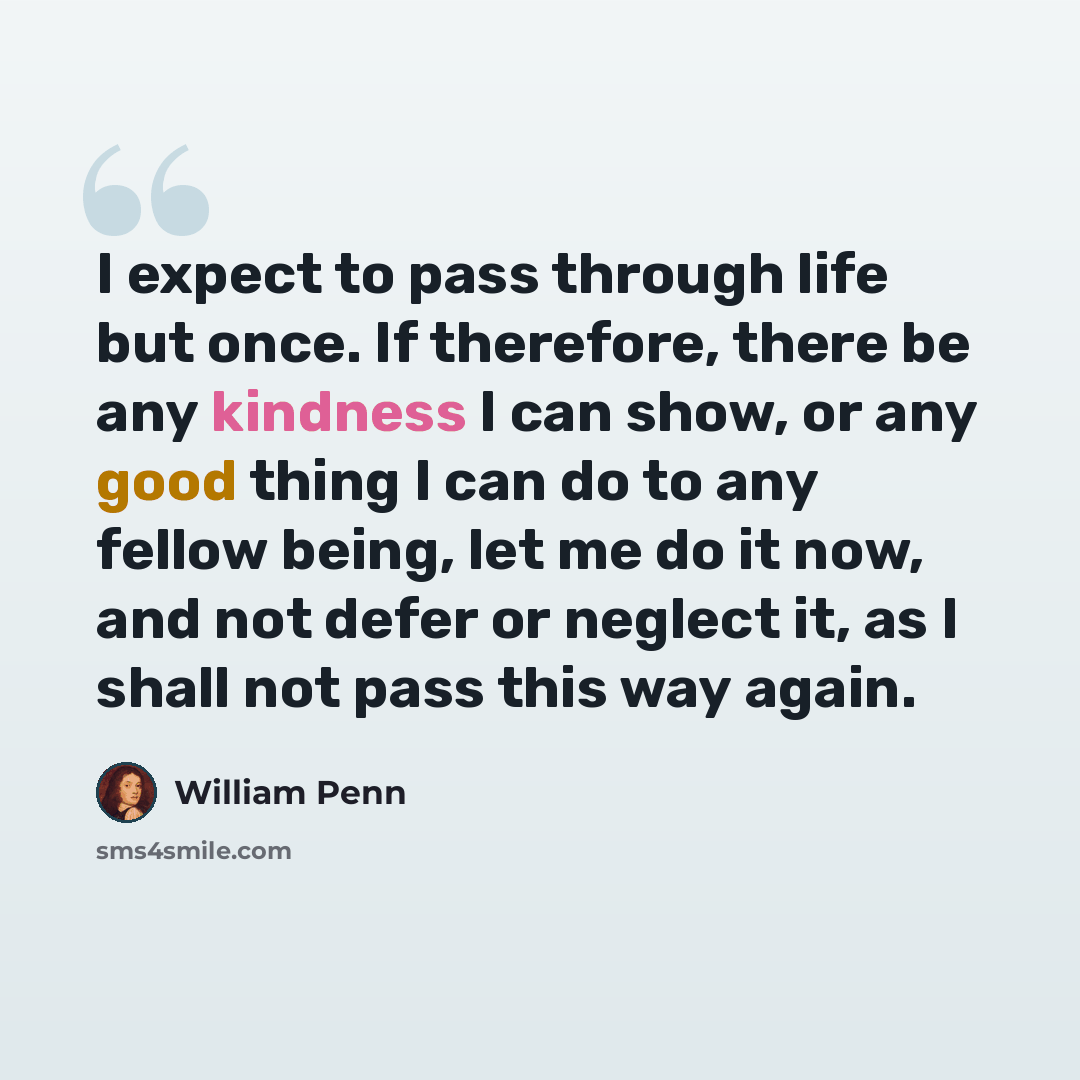 “I expect to pass through life but once. If therefore, there be any kindness I can show, or any good thing I can do to any fellow being, let me do it now, and not defer or neglect it, as I shall not pass this way again.” quote by William Penn