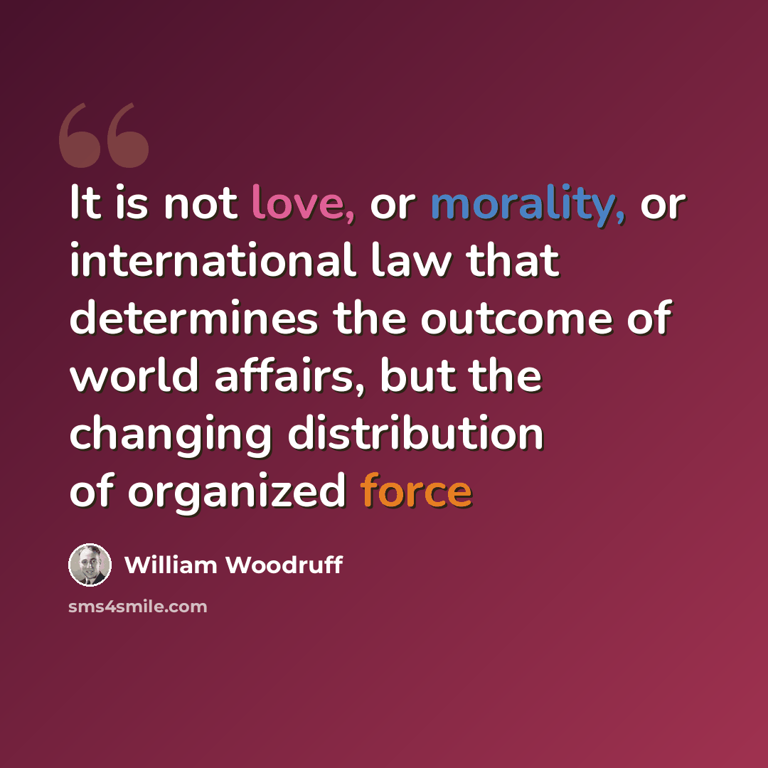 “It is not love, or morality, or international law that determines the outcome of world affairs, but the changing distribution of organized force” quote by William Woodruff