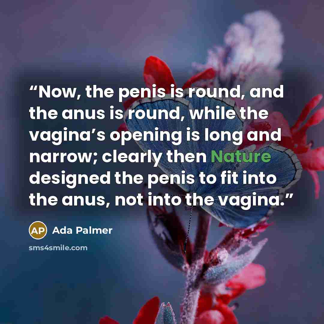 “Now, the penis is round, and the anus is round, while the vagina’s opening is long and narrow; clearly then Nature designed the penis to fit into the anus, not into the vagina.” quote by Ada Palmer