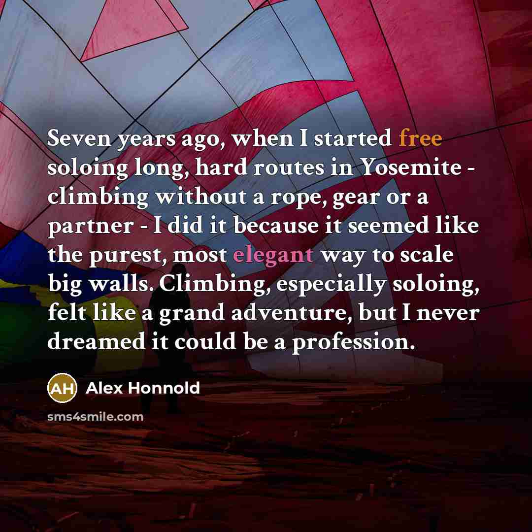 “Seven years ago, when I started free soloing long, hard routes in Yosemite - climbing without a rope, gear or a partner - I did it because it seemed like the purest, most elegant way to scale big walls. Climbing, especially soloing, felt like a grand adventure, but I never dreamed it could be a…” quote by Alex Honnold