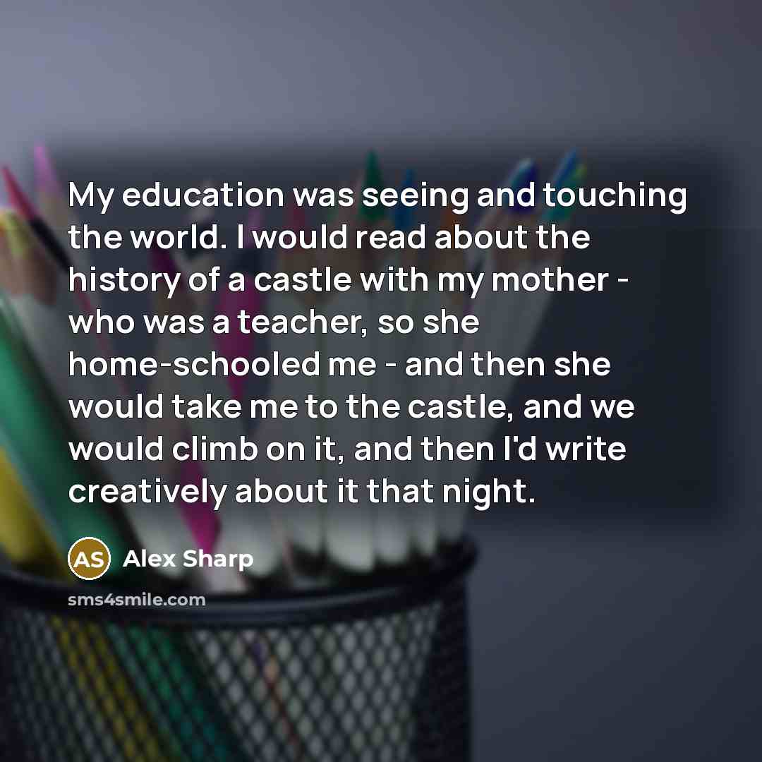 “My education was seeing and touching the world. I would read about the history of a castle with my mother - who was a teacher, so she home-schooled me - and then she would take me to the castle, and we would climb on it, and then I'd write creatively about it that night.” quote by Alex Sharp