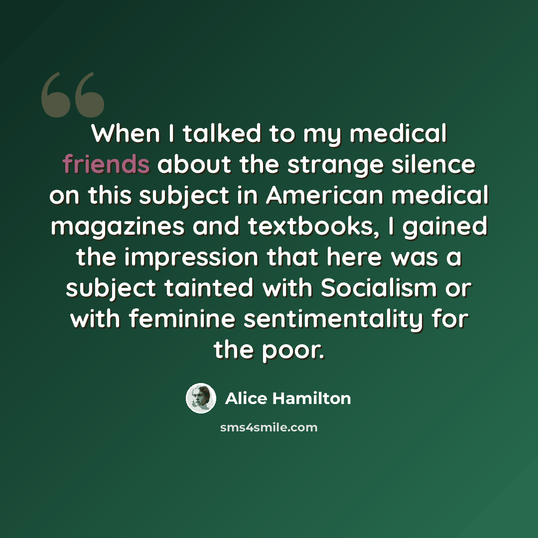 “When I talked to my medical friends about the strange silence on this subject in American medical magazines and textbooks, I gained the impression that here was a subject tainted with Socialism or with feminine sentimentality for the poor.” quote by Alice Hamilton