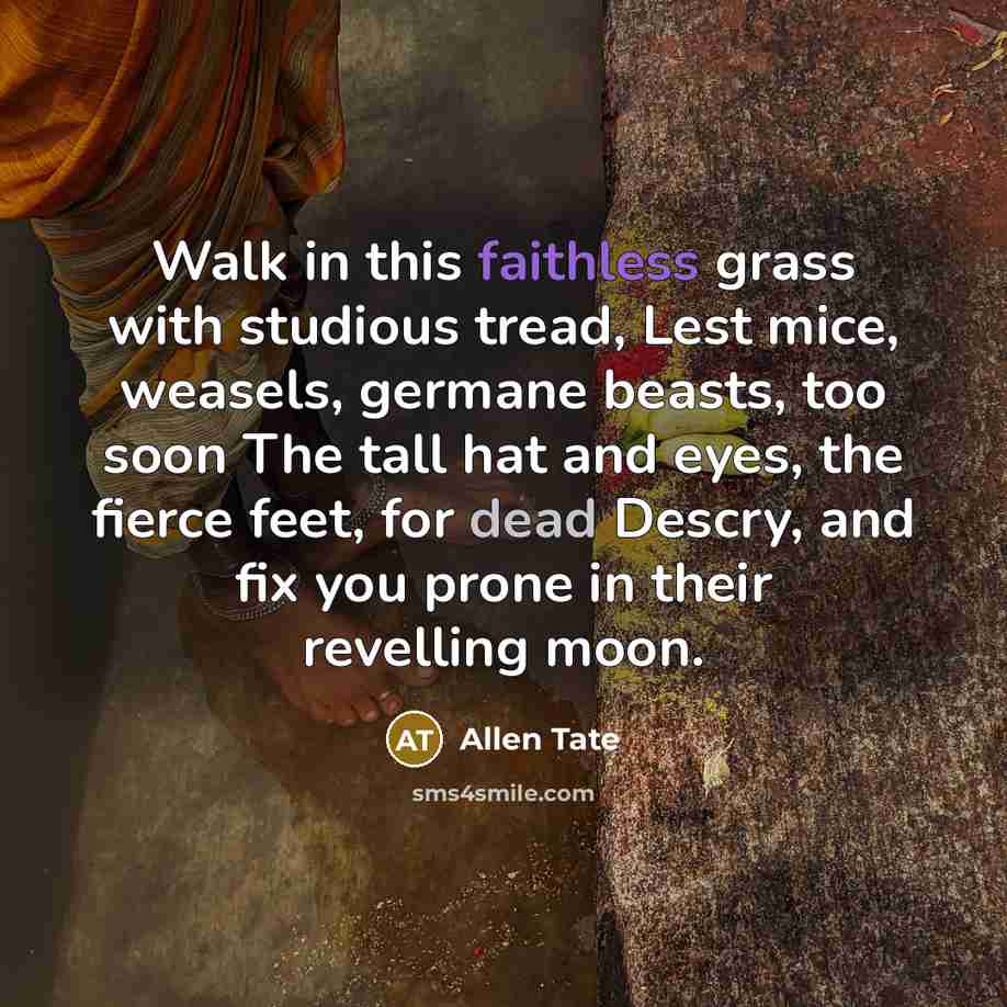 “Walk in this faithless grass with studious tread, Lest mice, weasels, germane beasts, too soon The tall hat and eyes, the fierce feet, for dead Descry, and fix you prone in their revelling moon.” quote by Allen Tate