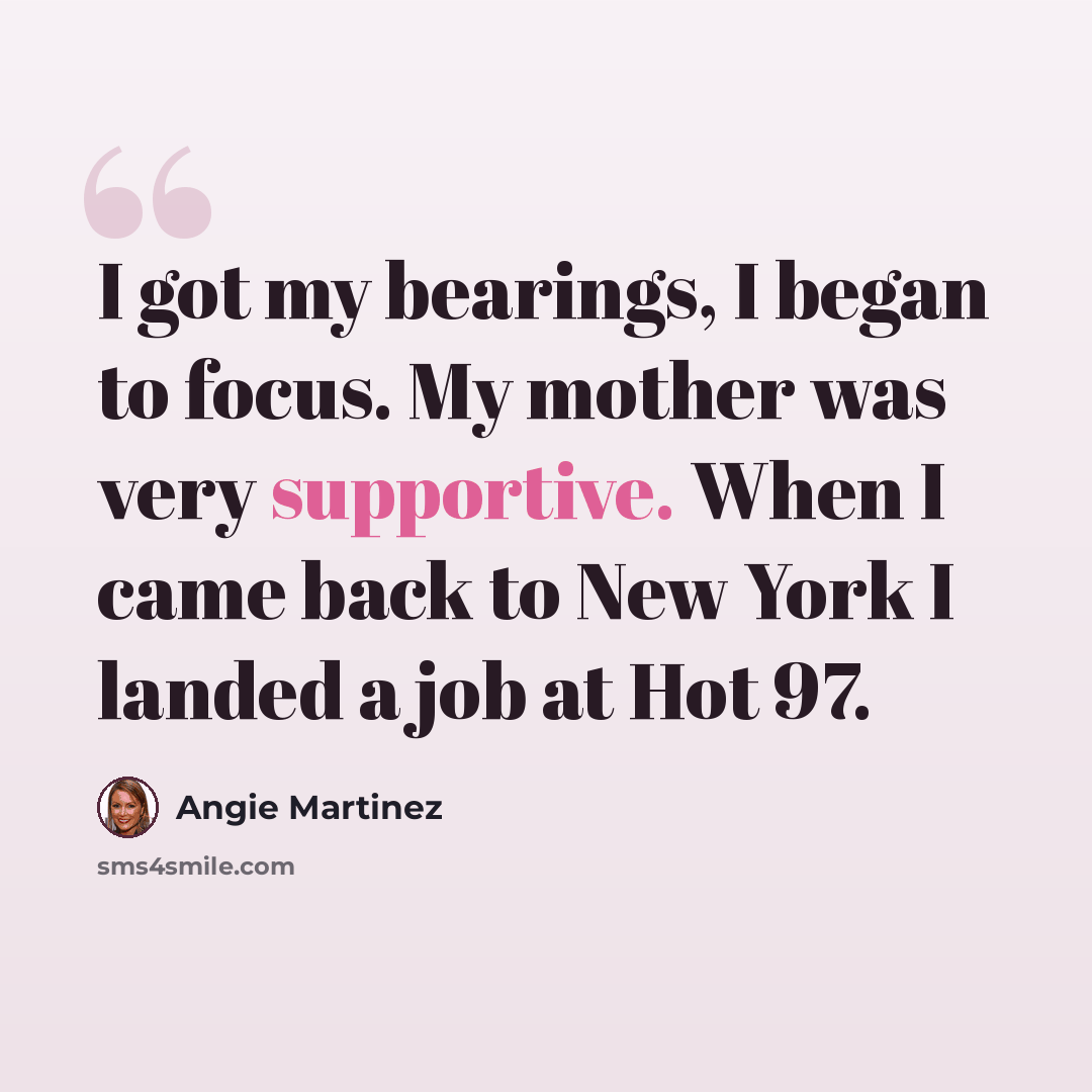 “I got my bearings, I began to focus. My mother was very supportive. When I came back to New York I landed a job at Hot 97.” quote by Angie Martinez