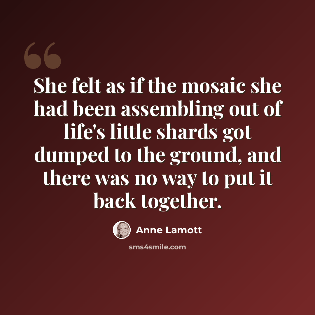 “She felt as if the mosaic she had been assembling out of life's little shards got dumped to the ground, and there was no way to put it back together.” quote by Anne Lamott