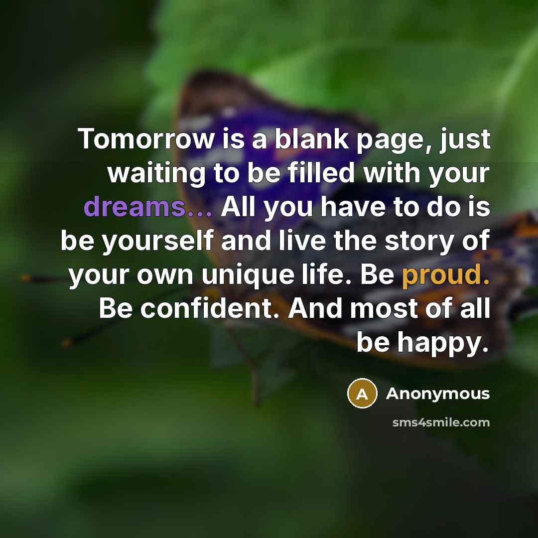“Tomorrow is a blank page, just waiting to be filled with your dreams... All you have to do is be yourself and live the story of your own unique life. Be proud. Be confident. And most of all be happy.” quote by Anonymous