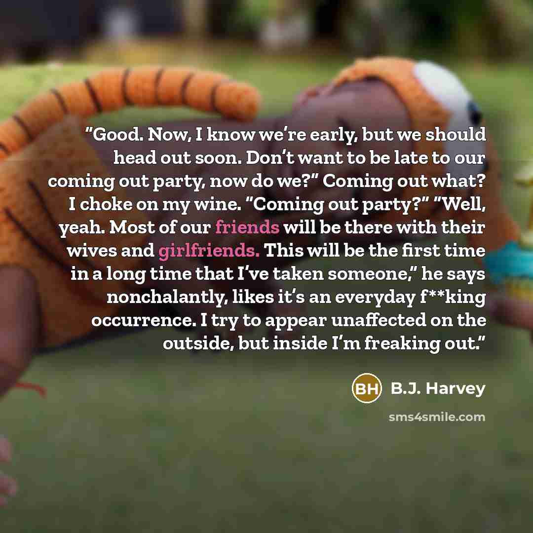 “Good. Now, I know we’re early, but we should head out soon. Don’t want to be late to our coming out party, now do we?” Coming out what? I choke on my wine. “Coming out party?” “Well, yeah. Most of our friends will be there with their wives and girlfriends. This will be the first time in a long…” quote by B.J. Harvey
