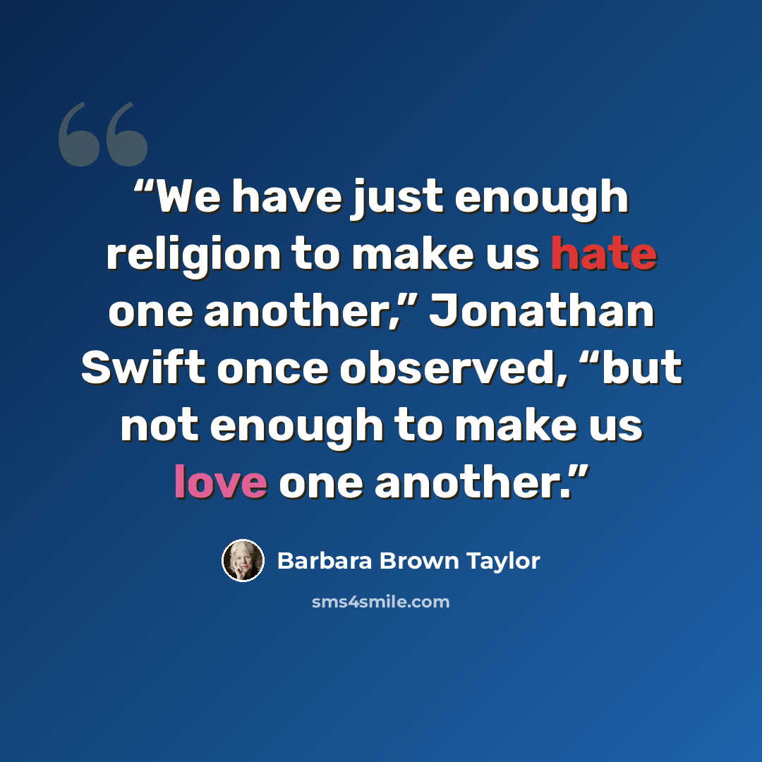 “We have just enough religion to make us hate one another,” Jonathan Swift once observed, “but not enough to make us love one another.” quote by Barbara Brown Taylor