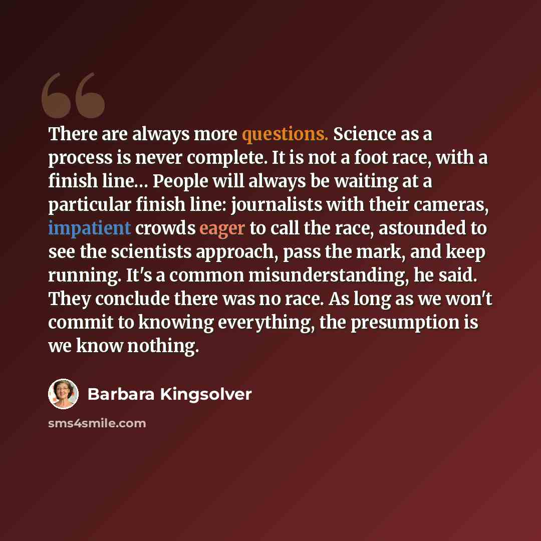 “There are always more questions. Science as a process is never complete. It is not a foot race, with a finish line… People will always be waiting at a particular finish line: journalists with their cameras, impatient crowds eager to call the race, astounded to see the scientists approach, pass the…” quote by Barbara Kingsolver