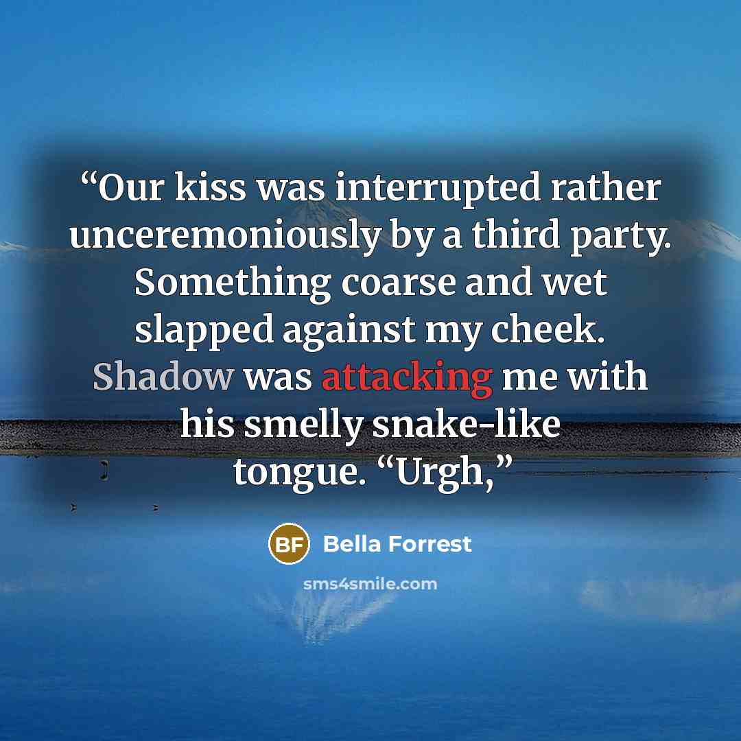 “Our kiss was interrupted rather unceremoniously by a third party. Something coarse and wet slapped against my cheek. Shadow was attacking me with his smelly snake-like tongue. “Urgh,” quote by Bella Forrest