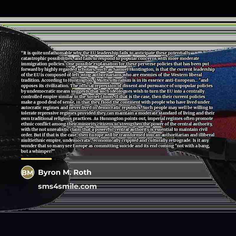 “It is quite unfathomable why the EU leadership fails to anticipate these potentially catastrophic possibilities, and fails to respond to popular concerns with more moderate immigration policies. One possible explanation for these perverse policies that has been put forward by highly regarded…” quote by Byron M. Roth