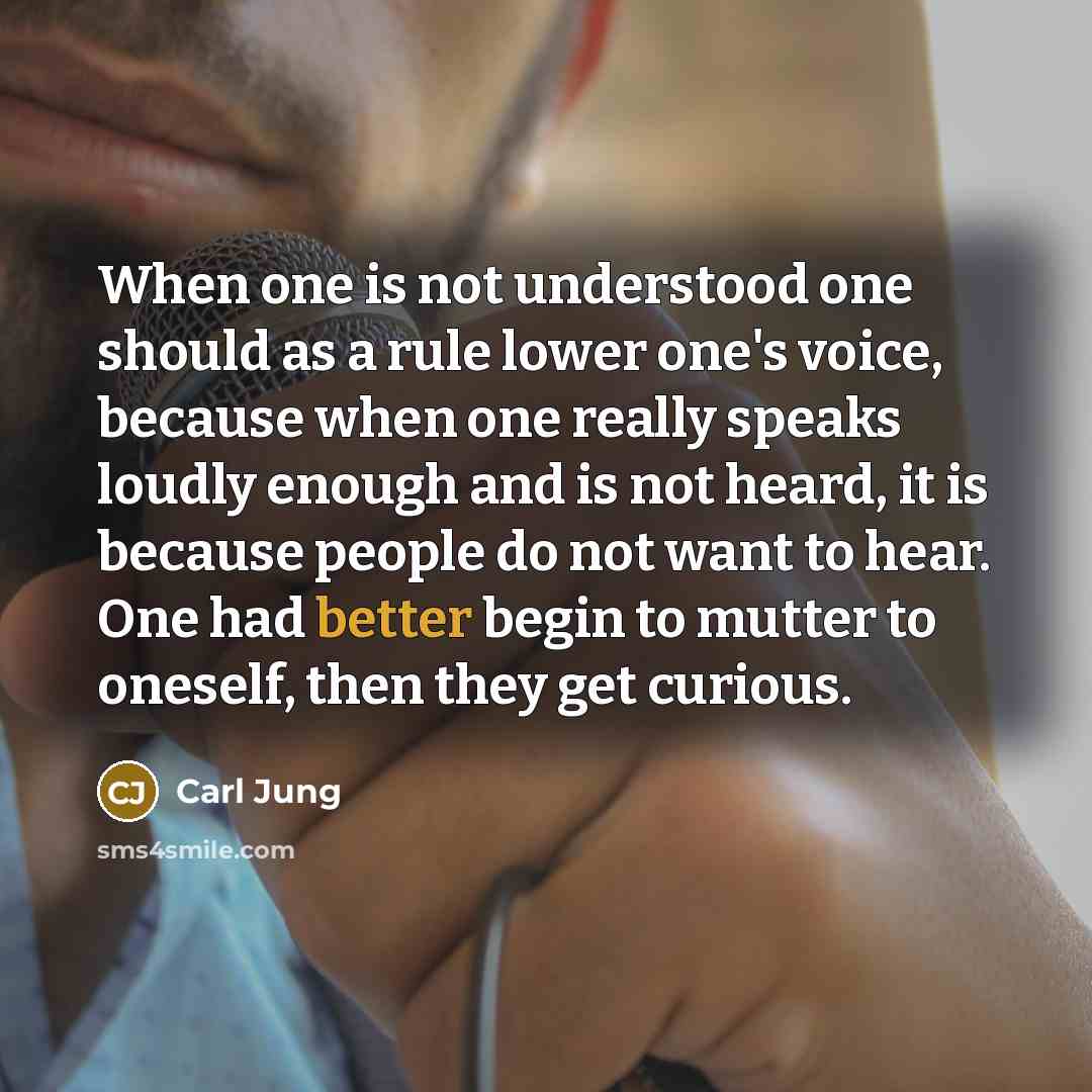 “When one is not understood one should as a rule lower one's voice, because when one really speaks loudly enough and is not heard, it is because people do not want to hear. One had better begin to mutter to oneself, then they get curious.” quote by Carl Jung