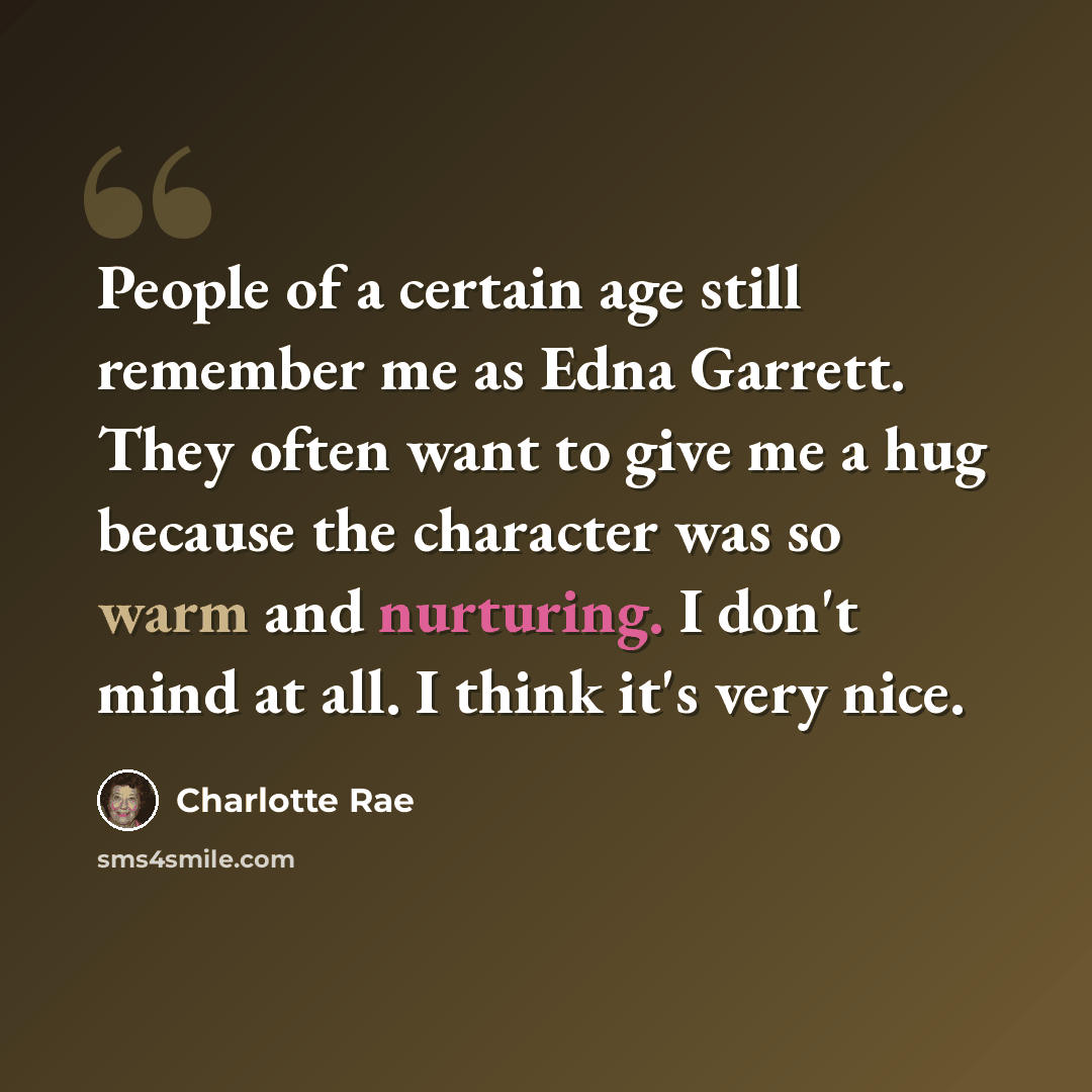 “People of a certain age still remember me as Edna Garrett. They often want to give me a hug because the character was so warm and nurturing. I don't mind at all. I think it's very nice.” quote by Charlotte Rae