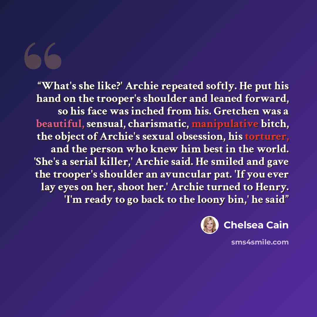 “What's she like?' Archie repeated softly. He put his hand on the trooper's shoulder and leaned forward, so his face was inched from his. Gretchen was a beautiful, sensual, charismatic, manipulative bitch, the object of Archie's sexual obsession, his torturer, and the person who knew him best in…” quote by Chelsea Cain