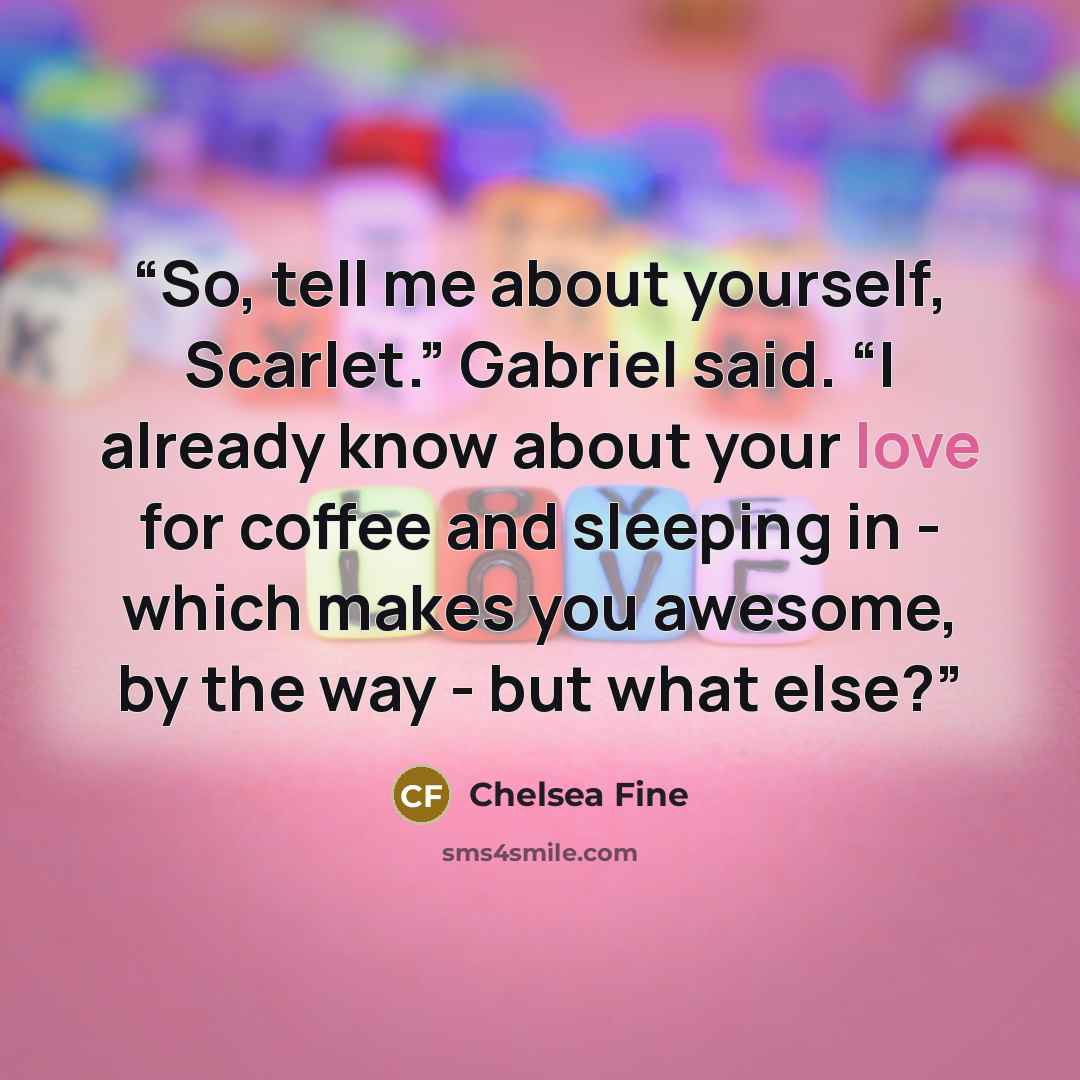 “So, tell me about yourself, Scarlet.” Gabriel said. “I already know about your love for coffee and sleeping in - which makes you awesome, by the way - but what else?” quote by Chelsea Fine