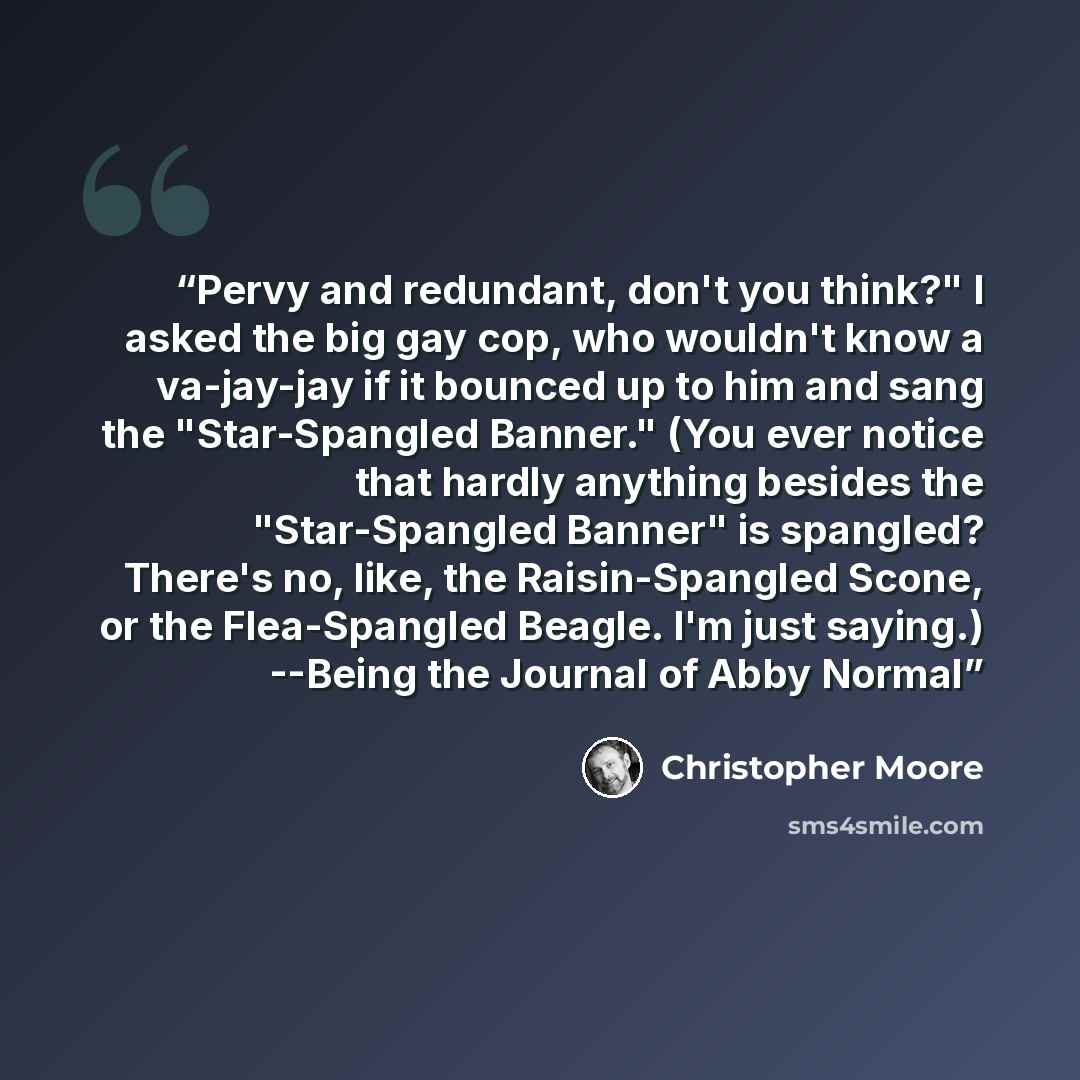 “Pervy and redundant, don't you think?" I asked the big gay cop, who wouldn't know a va-jay-jay if it bounced up to him and sang the "Star-Spangled Banner." (You ever notice that hardly anything besides the "Star-Spangled Banner" is spangled? There's no, like, the Raisin-Spangled Scone, or the…” quote by Christopher Moore