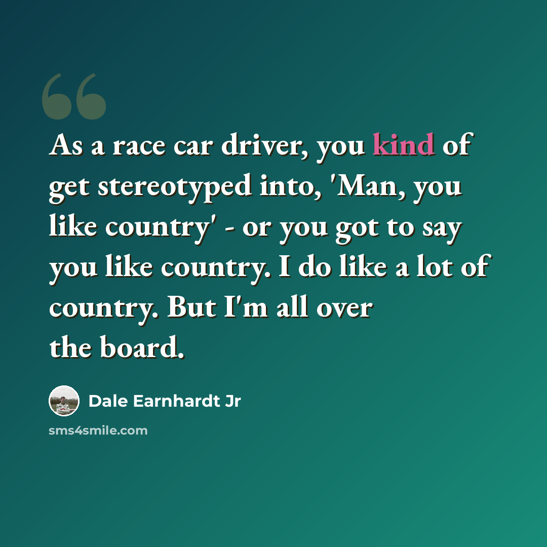 “As a race car driver, you kind of get stereotyped into, 'Man, you like country' - or you got to say you like country. I do like a lot of country. But I'm all over the board.” quote by Dale Earnhardt Jr