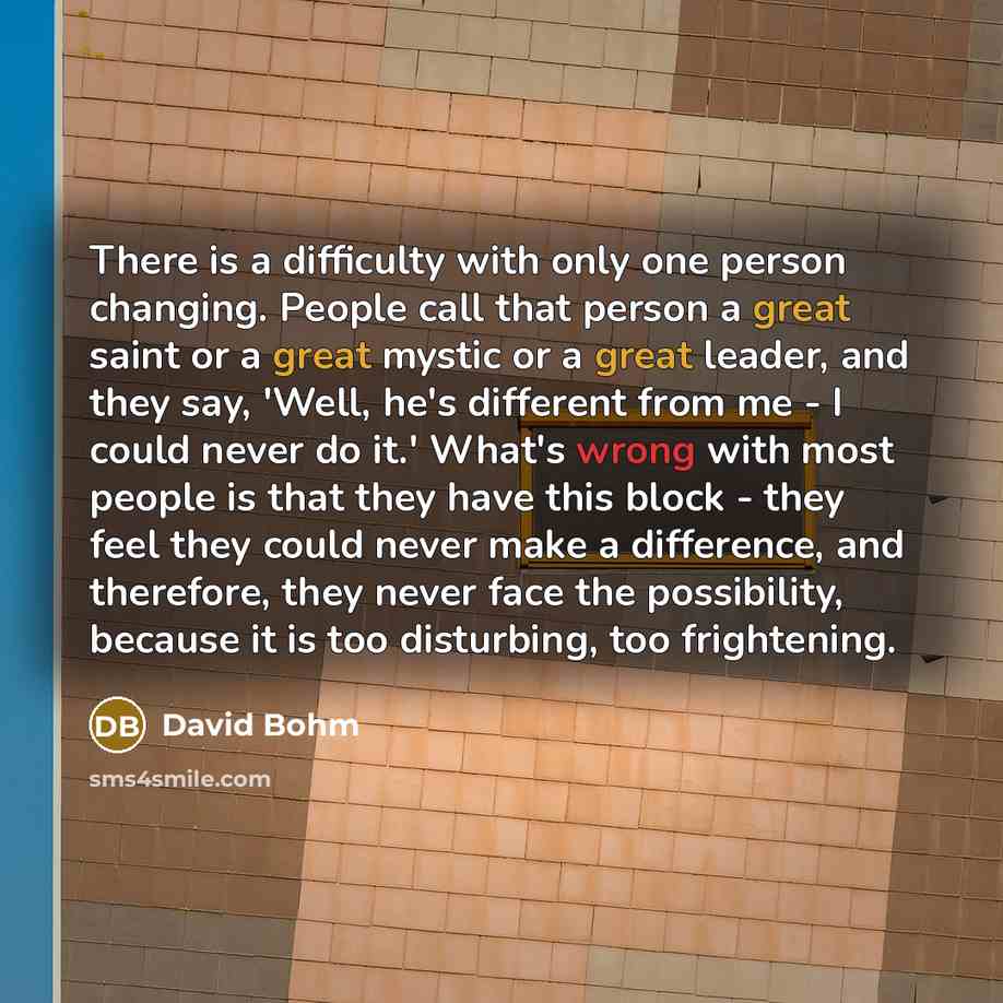 “There is a difficulty with only one person changing. People call that person a great saint or a great mystic or a great leader, and they say, 'Well, he's different from me - I could never do it.' What's wrong with most people is that they have this block - they feel they could never make a…” quote by David Bohm