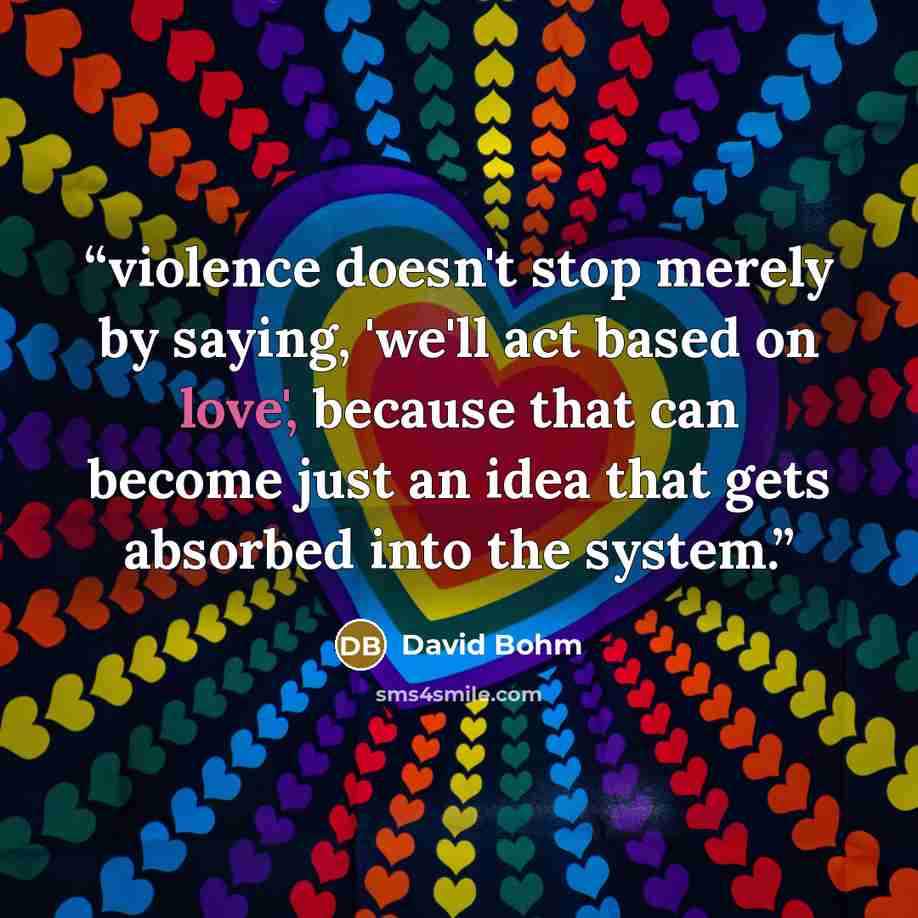 “violence doesn't stop merely by saying, 'we'll act based on love', because that can become just an idea that gets absorbed into the system.” quote by David Bohm