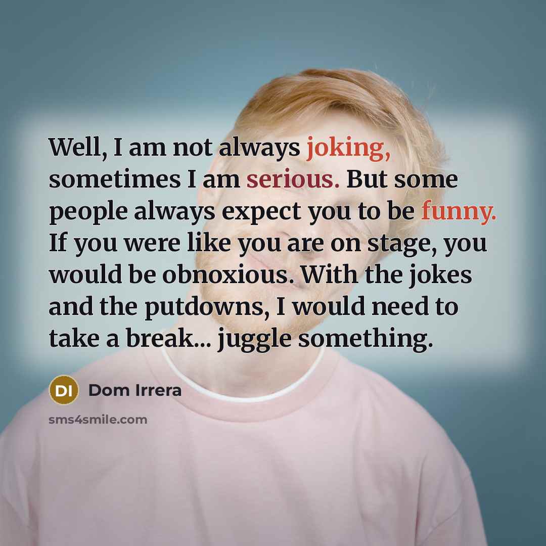 “Well, I am not always joking, sometimes I am serious. But some people always expect you to be funny. If you were like you are on stage, you would be obnoxious. With the jokes and the putdowns, I would need to take a break... juggle something.” quote by Dom Irrera