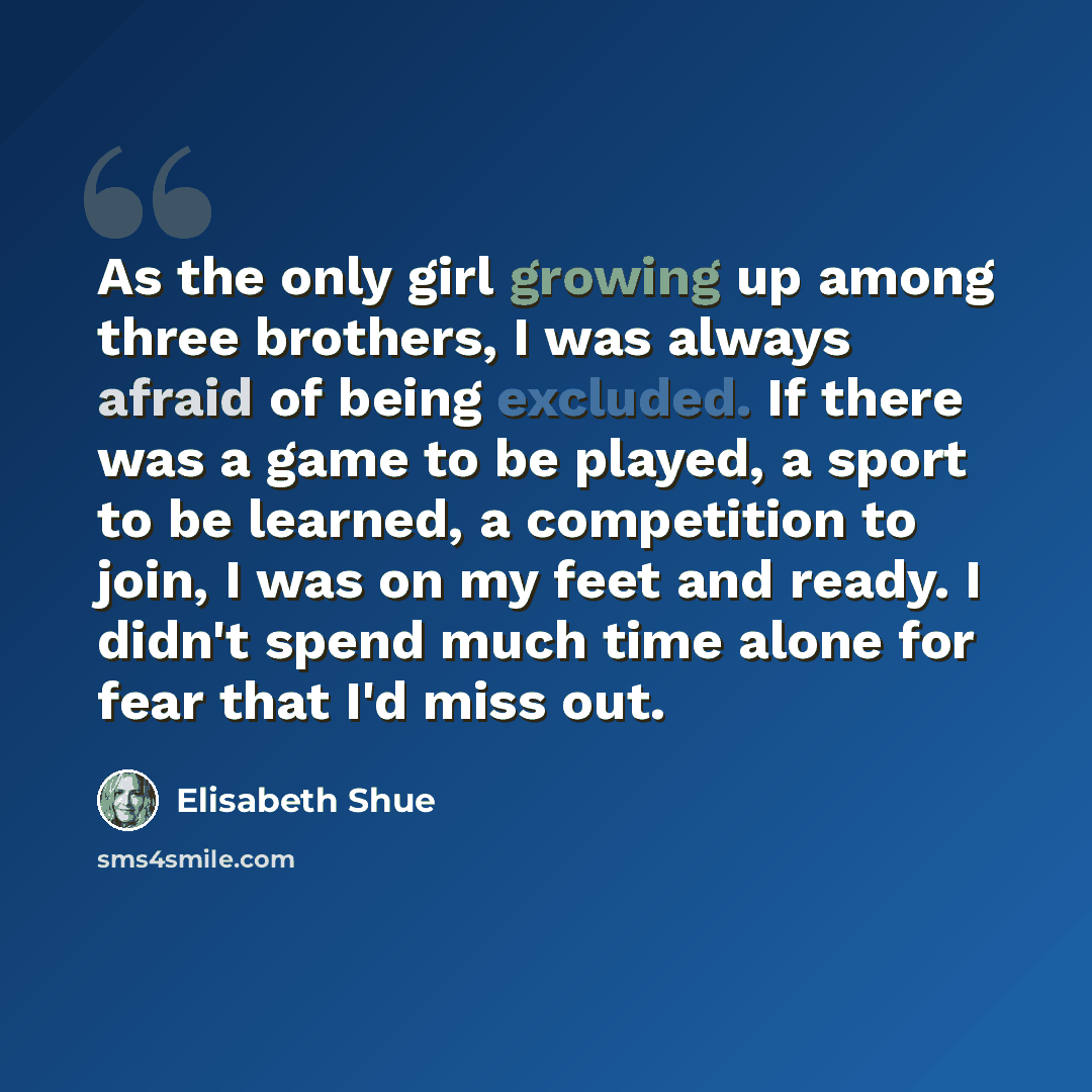 “As the only girl growing up among three brothers, I was always afraid of being excluded. If there was a game to be played, a sport to be learned, a competition to join, I was on my feet and ready. I didn't spend much time alone for fear that I'd miss out.” quote by Elisabeth Shue