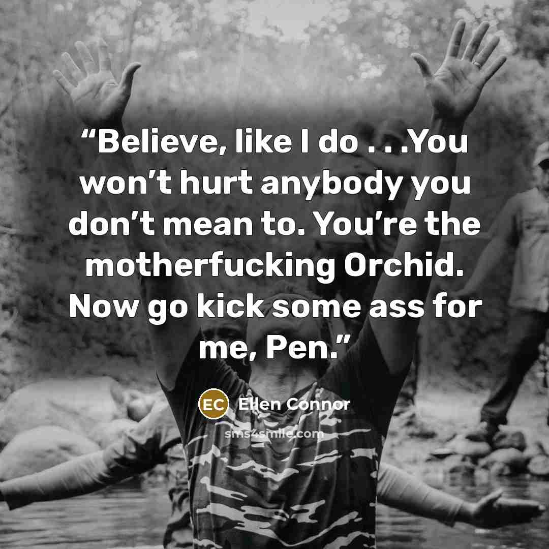 “Believe, like I do . . .You won’t hurt anybody you don’t mean to. You’re the motherfucking Orchid. Now go kick some ass for me, Pen.” quote by Ellen Connor