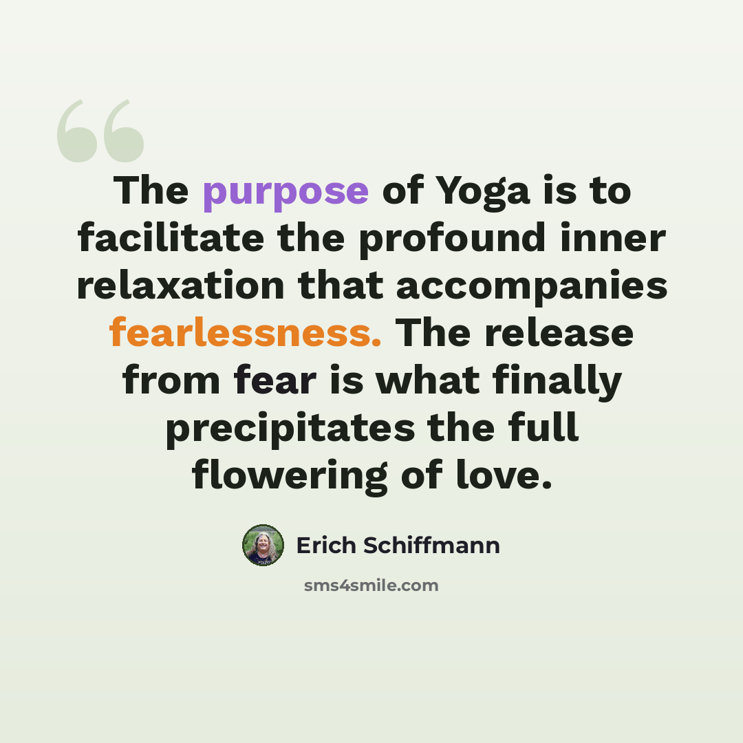 “The purpose of Yoga is to facilitate the profound inner relaxation that accompanies fearlessness. The release from fear is what finally precipitates the full flowering of love.” quote by Erich Schiffmann