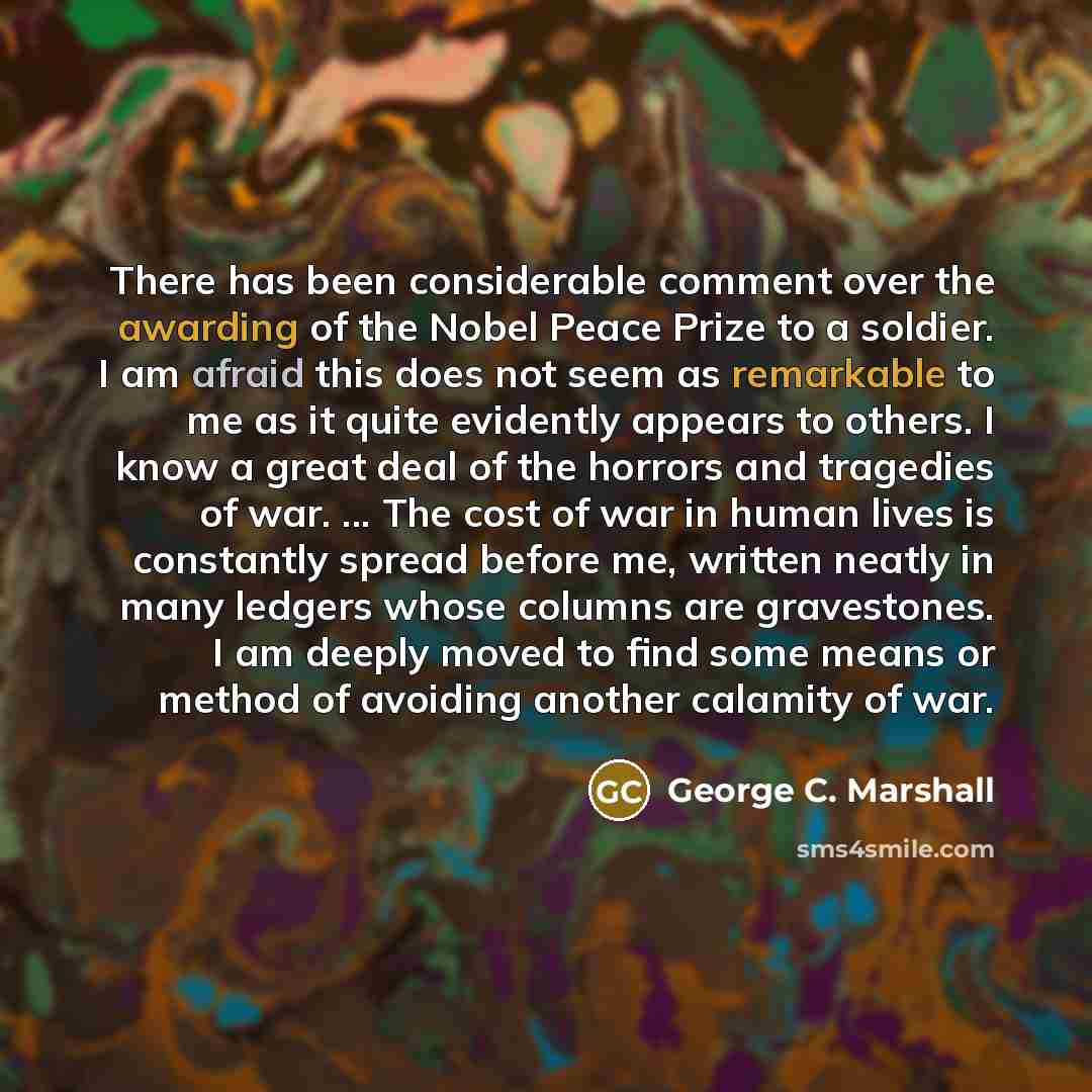 “There has been considerable comment over the awarding of the Nobel Peace Prize to a soldier. I am afraid this does not seem as remarkable to me as it quite evidently appears to others. I know a great deal of the horrors and tragedies of war. ... The cost of war in human lives is constantly spread…” quote by George C. Marshall