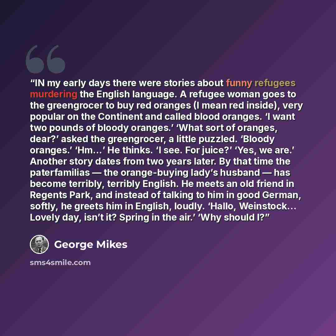 “IN my early days there were stories about funny refugees murdering the English language. A refugee woman goes to the greengrocer to buy red oranges (I mean red inside), very popular on the Continent and called blood oranges. ‘I want two pounds of bloody oranges.’ ‘What sort of oranges, dear?’…” quote by George Mikes