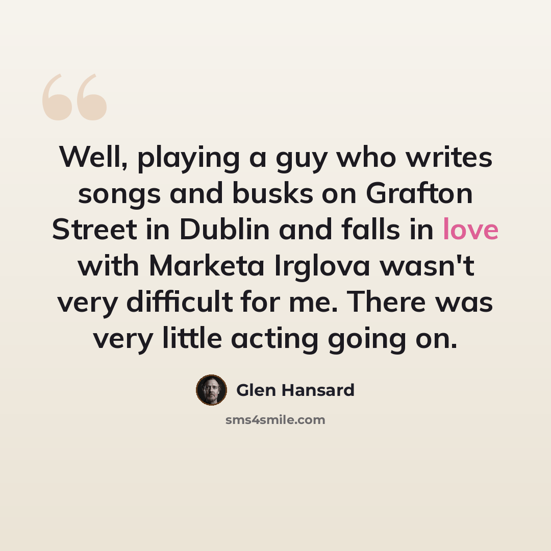 “Well, playing a guy who writes songs and busks on Grafton Street in Dublin and falls in love with Marketa Irglova wasn't very difficult for me. There was very little acting going on.” quote by Glen Hansard