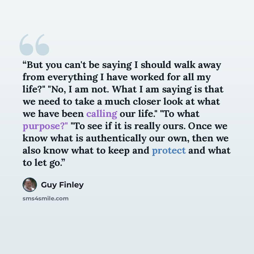 “But you can't be saying I should walk away from everything I have worked for all my life?" "No, I am not. What I am saying is that we need to take a much closer look at what we have been calling our life." "To what purpose?" "To see if it is really ours. Once we know what is authentically our own…” quote by Guy Finley