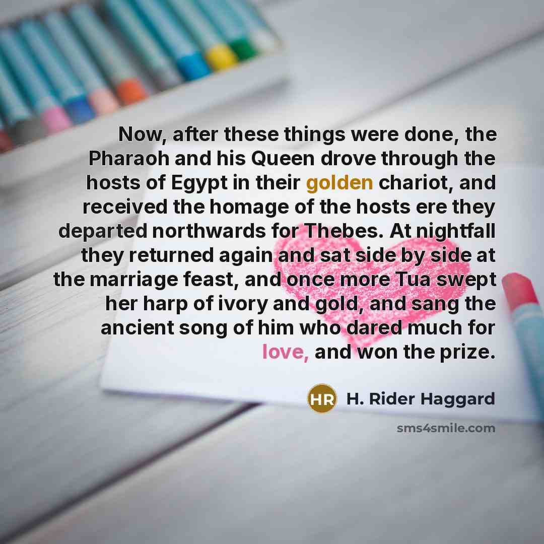 “Now, after these things were done, the Pharaoh and his Queen drove through the hosts of Egypt in their golden chariot, and received the homage of the hosts ere they departed northwards for Thebes. At nightfall they returned again and sat side by side at the marriage feast, and once more Tua swept…” quote by H. Rider Haggard