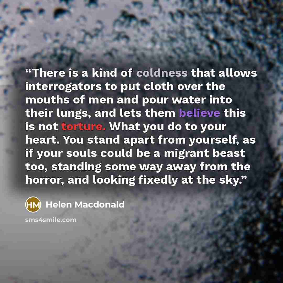 “There is a kind of coldness that allows interrogators to put cloth over the mouths of men and pour water into their lungs, and lets them believe this is not torture. What you do to your heart. You stand apart from yourself, as if your souls could be a migrant beast too, standing some way away from…” quote by Helen Macdonald