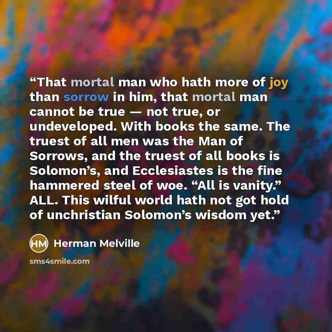 “That mortal man who hath more of joy than sorrow in him, that mortal man cannot be true — not true, or undeveloped. With books the same. The truest of all men was the Man of Sorrows, and the truest of all books is Solomon’s, and Ecclesiastes is the fine hammered steel of woe. “All is vanity.” ALL…” quote by Herman Melville