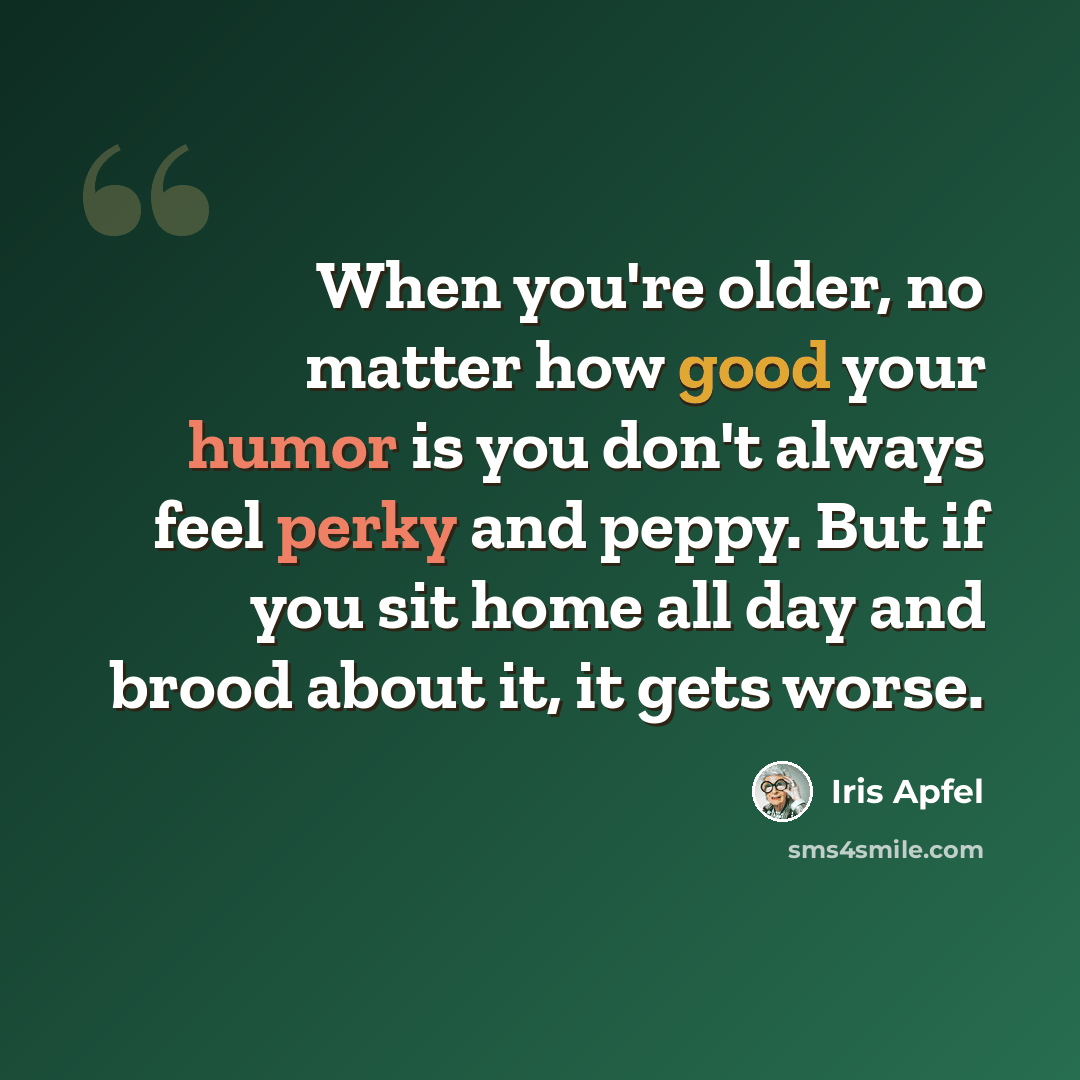 “When you're older, no matter how good your humor is you don't always feel perky and peppy. But if you sit home all day and brood about it, it gets worse.” quote by Iris Apfel