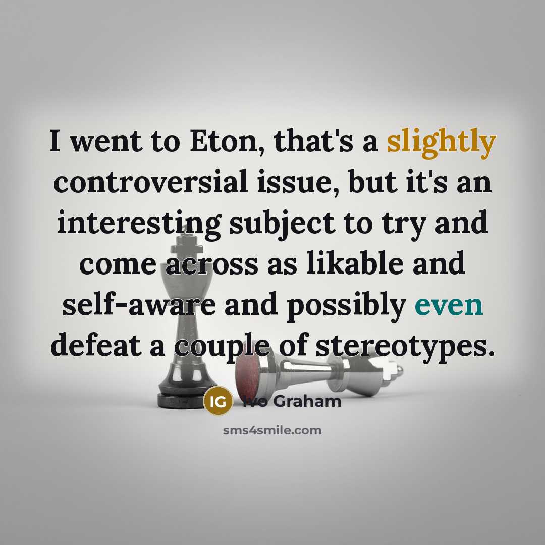 “I went to Eton, that's a slightly controversial issue, but it's an interesting subject to try and come across as likable and self-aware and possibly even defeat a couple of stereotypes.” quote by Ivo Graham