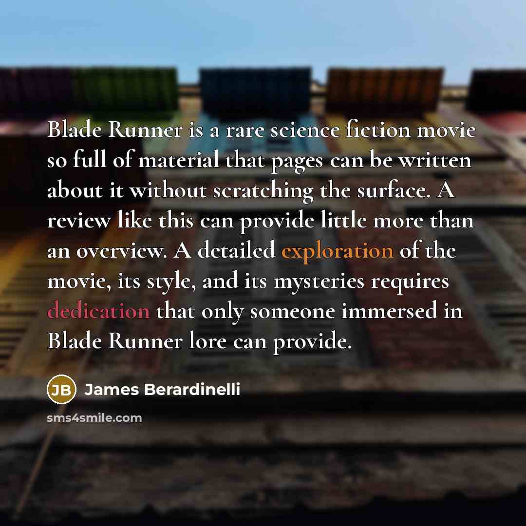 “Blade Runner is a rare science fiction movie so full of material that pages can be written about it without scratching the surface. A review like this can provide little more than an overview. A detailed exploration of the movie, its style, and its mysteries requires dedication that only someone…” quote by James Berardinelli