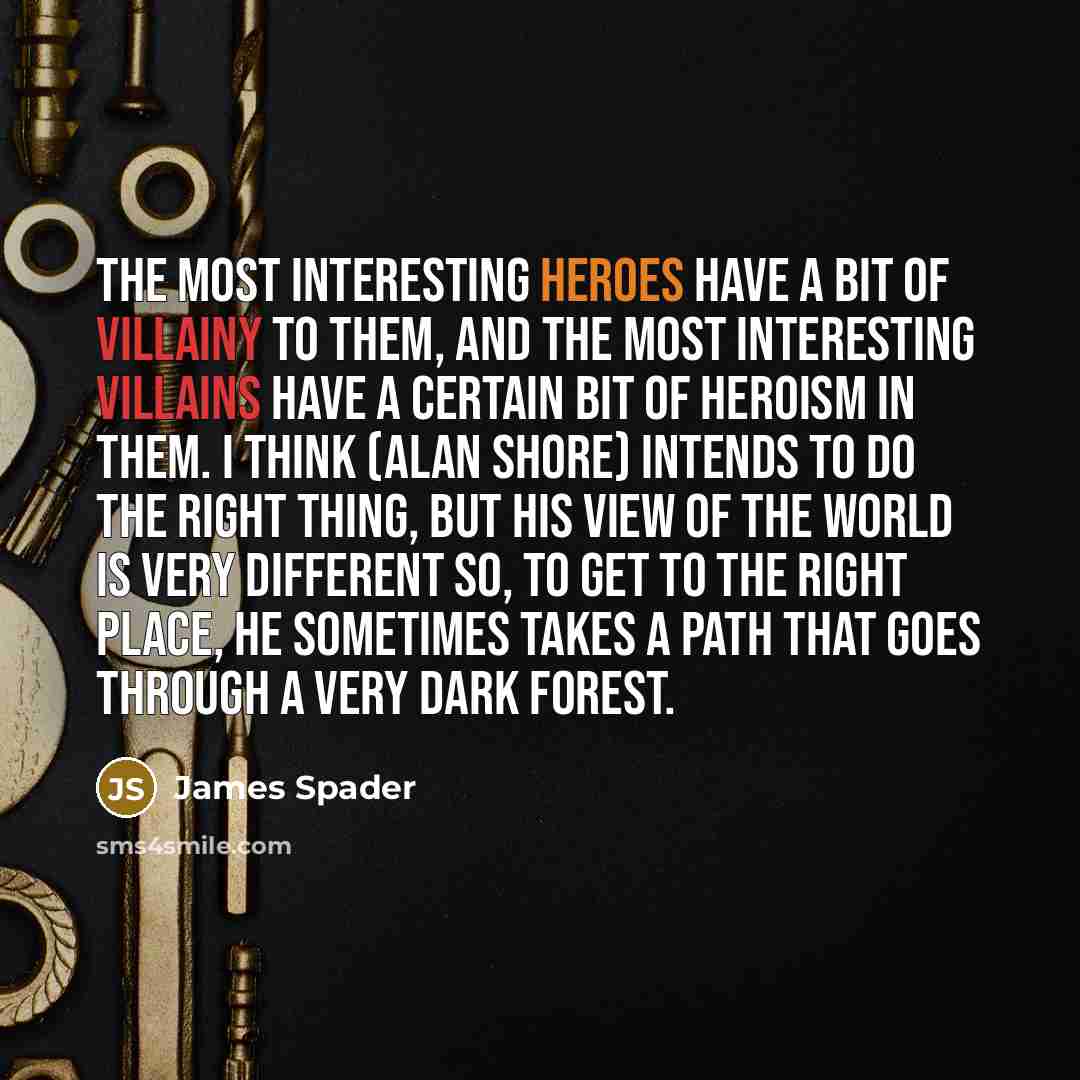 “The most interesting heroes have a bit of villainy to them, and the most interesting villains have a certain bit of heroism in them. I think (Alan Shore) intends to do the right thing, but his view of the world is very different so, to get to the right place, he sometimes takes a path that goes…” quote by James Spader