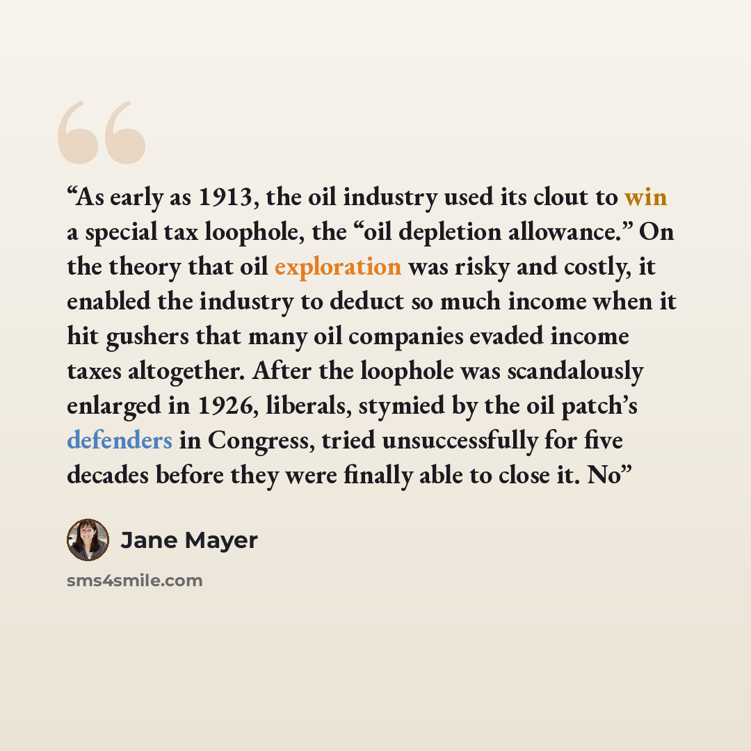 “As early as 1913, the oil industry used its clout to win a special tax loophole, the “oil depletion allowance.” On the theory that oil exploration was risky and costly, it enabled the industry to deduct so much income when it hit gushers that many oil companies evaded income taxes altogether…” quote by Jane Mayer