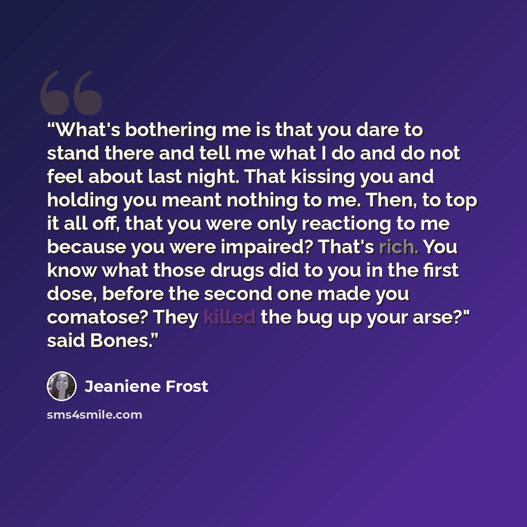 “What's bothering me is that you dare to stand there and tell me what I do and do not feel about last night. That kissing you and holding you meant nothing to me. Then, to top it all off, that you were only reactiong to me because you were impaired? That's rich. You know what those drugs did to you…” quote by Jeaniene Frost