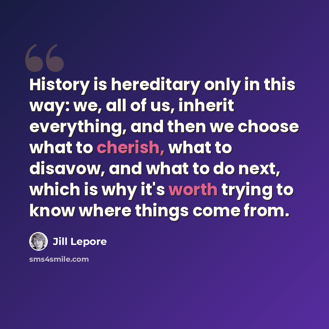 “History is hereditary only in this way: we, all of us, inherit everything, and then we choose what to cherish, what to disavow, and what to do next, which is why it's worth trying to know where things come from.” quote by Jill Lepore