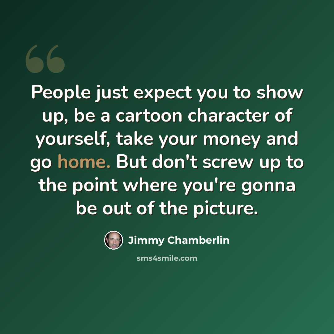 “People just expect you to show up, be a cartoon character of yourself, take your money and go home. But don't screw up to the point where you're gonna be out of the picture.” quote by Jimmy Chamberlin