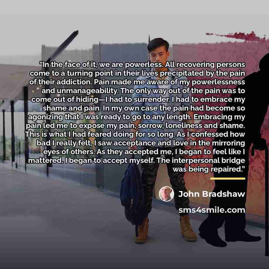 “In the face of it, we are powerless. All recovering persons come to a turning point in their lives precipitated by the pain of their addiction. Pain made me aware of my powerlessness and unmanageability. The only way out of the pain was to come out of hiding—I had to surrender. I had to embrace my…” quote by John Bradshaw