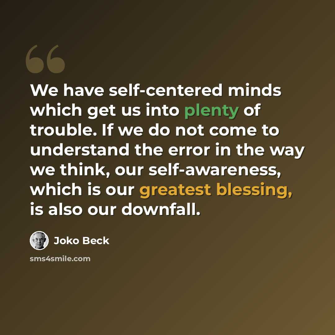 “We have self-centered minds which get us into plenty of trouble. If we do not come to understand the error in the way we think, our self-awareness, which is our greatest blessing, is also our downfall.” quote by Joko Beck